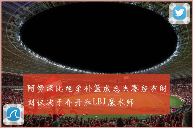 阿努诺比绝杀补篮成总决赛经典时刻仅次于乔丹和LBJ魔术师