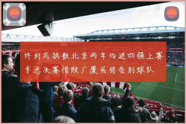 许利民执教北京两年均进四强上赛季总决赛惜败广厦或将告别球队