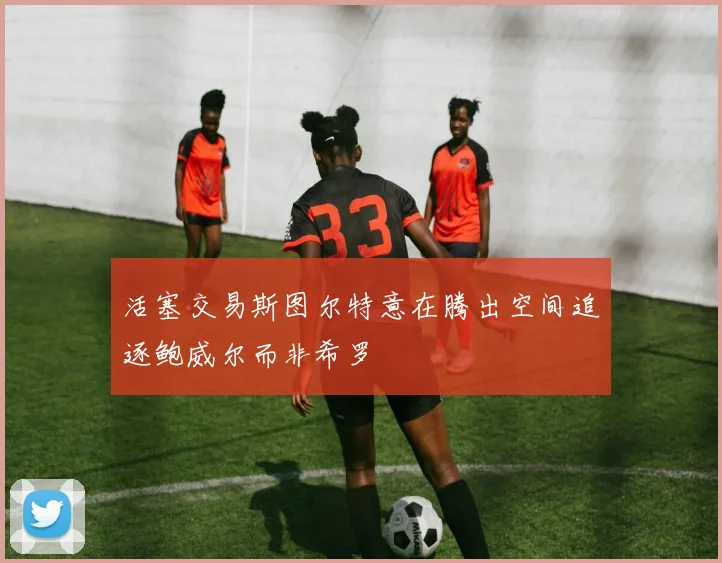 活塞交易斯图尔特意在腾出空间追逐鲍威尔而非希罗