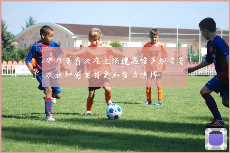 字母哥首次在主场遭遇嘘声坦言喜欢这种感觉将更加努力拼搏