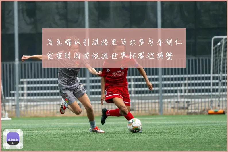 马竞确认引进格里马尔多与李刚仁官宣时间将依据世界杯赛程调整