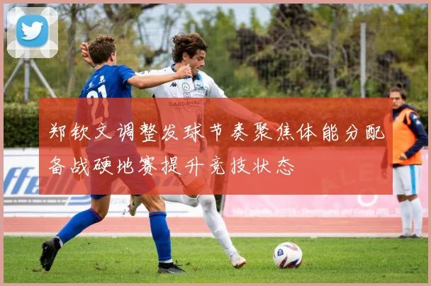 郑钦文调整发球节奏聚焦体能分配备战硬地赛提升竞技状态