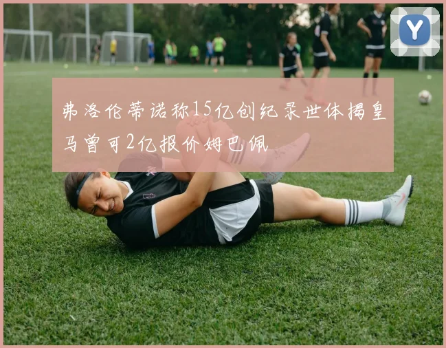 弗洛伦蒂诺称15亿创纪录世体揭皇马曾可2亿报价姆巴佩