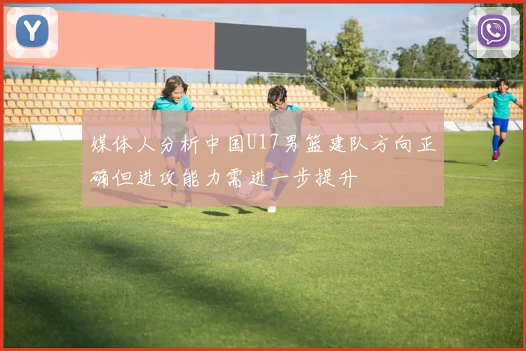 媒体人分析中国U17男篮建队方向正确但进攻能力需进一步提升