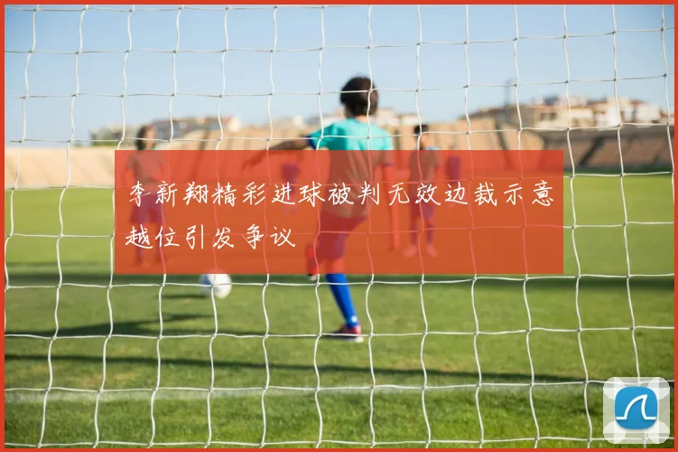 李新翔精彩进球被判无效边裁示意越位引发争议