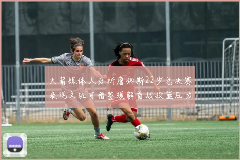 火箭媒体人分析詹姆斯22岁总决赛表现文班可借鉴缓解首战投篮压力