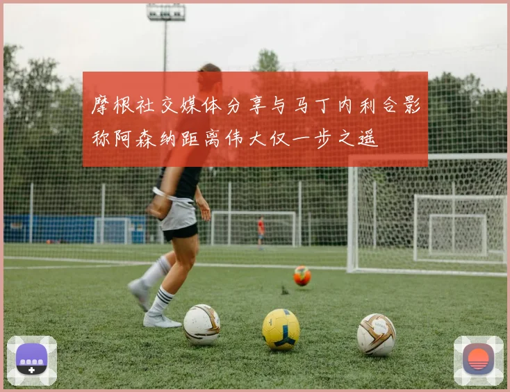 摩根社交媒体分享与马丁内利合影称阿森纳距离伟大仅一步之遥