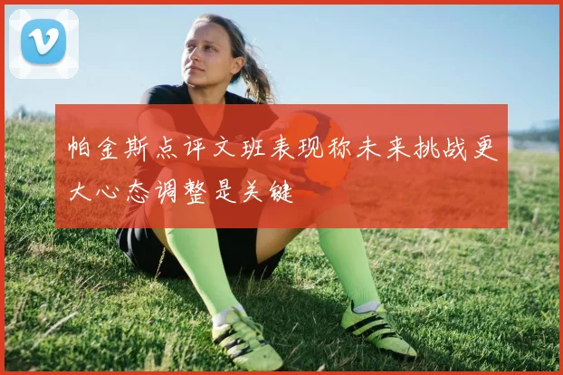 帕金斯点评文班表现称未来挑战更大心态调整是关键