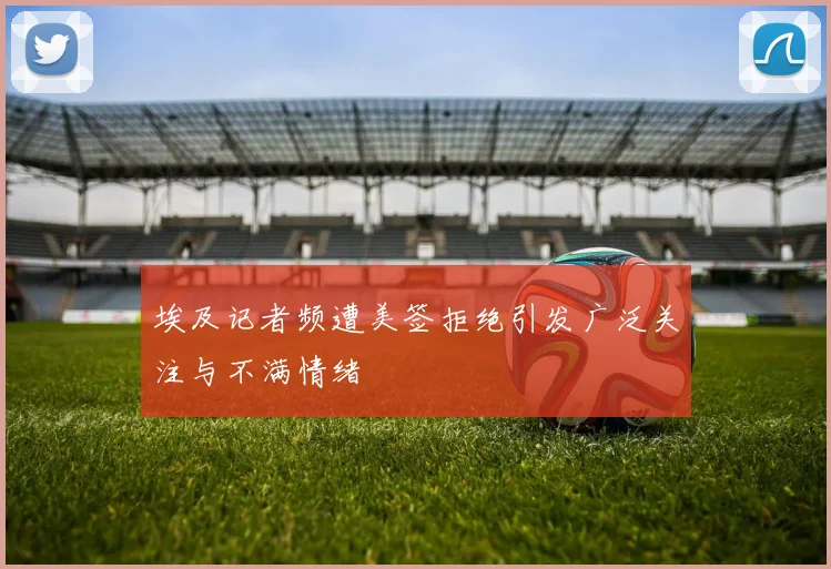 埃及记者频遭美签拒绝引发广泛关注与不满情绪