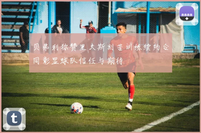 贝弗利称赞里夫斯刻苦训练续约合同彰显球队信任与期待