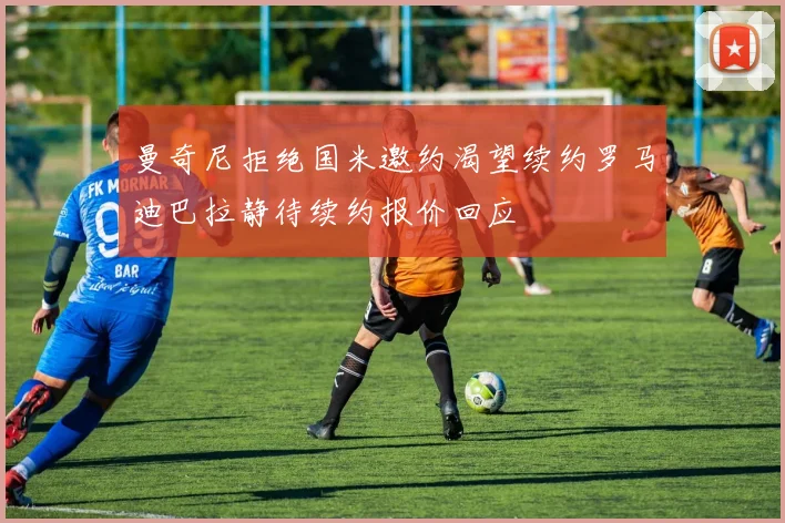 曼奇尼拒绝国米邀约渴望续约罗马迪巴拉静待续约报价回应