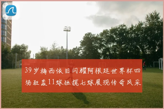 39岁梅西依旧闪耀阿根廷世界杯四场狂轰11球独揽七球展现传奇风采