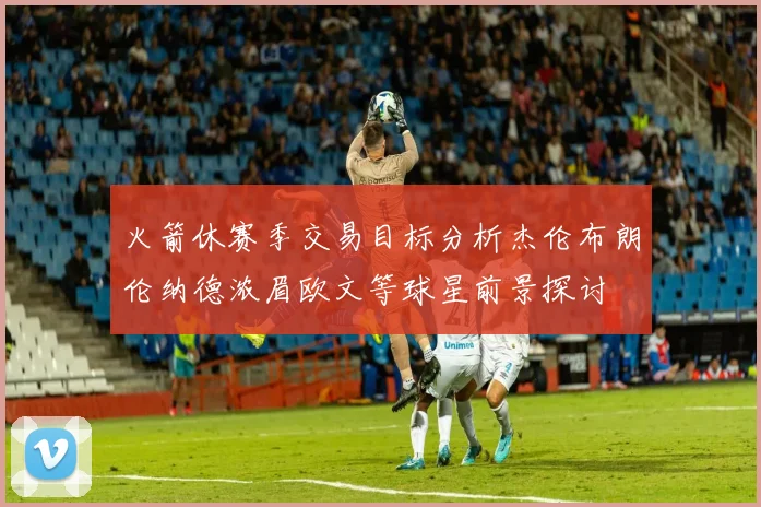 火箭休赛季交易目标分析杰伦布朗伦纳德浓眉欧文等球星前景探讨