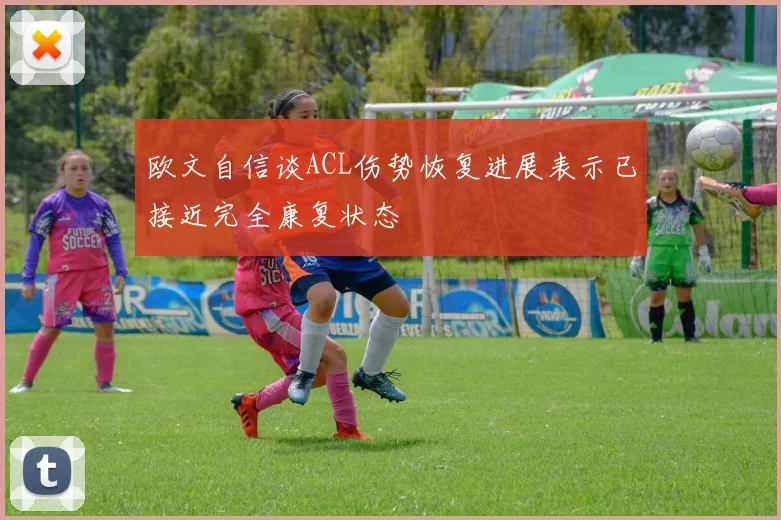 欧文自信谈ACL伤势恢复进展表示已接近完全康复状态