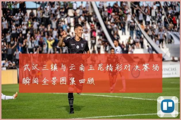 武汉三镇与云南玉昆精彩对决赛场瞬间全景图集回顾