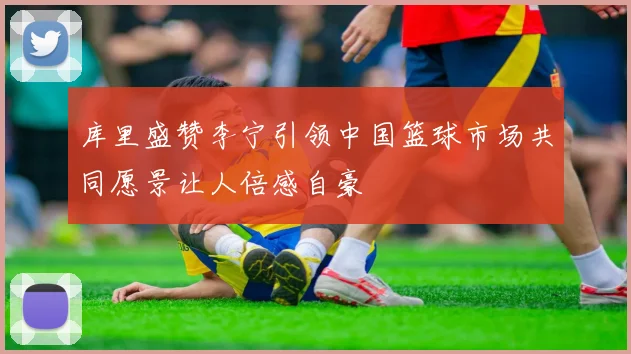 库里盛赞李宁引领中国篮球市场共同愿景让人倍感自豪
