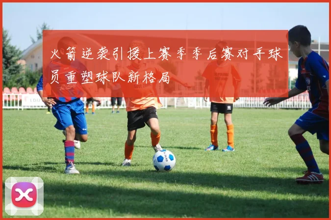 火箭逆袭引援上赛季季后赛对手球员重塑球队新格局