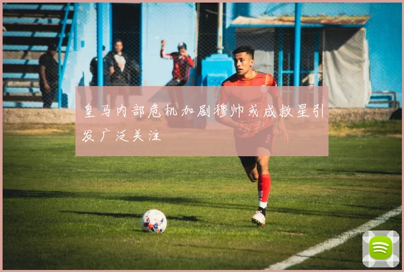 皇马内部危机加剧穆帅或成救星引发广泛关注