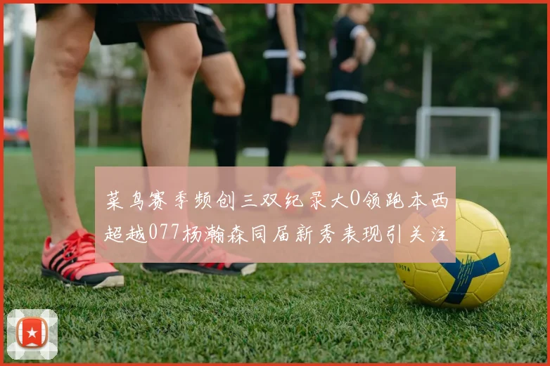 菜鸟赛季频创三双纪录大O领跑本西超越077杨瀚森同届新秀表现引关注