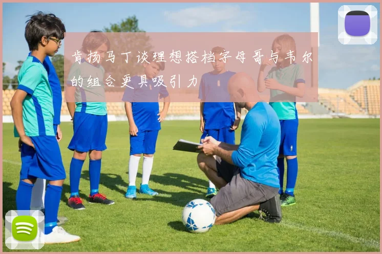 肯扬马丁谈理想搭档字母哥与韦尔的组合更具吸引力