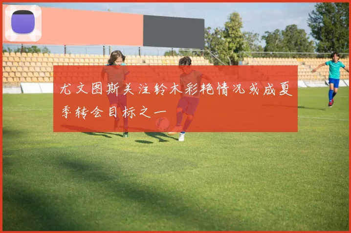 尤文图斯关注铃木彩艳情况或成夏季转会目标之一