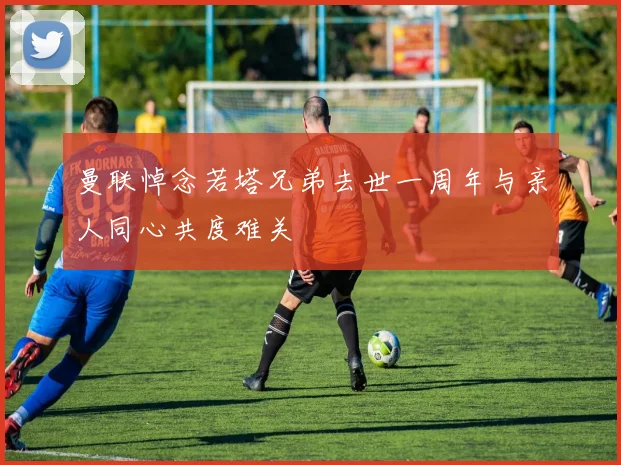 曼联悼念若塔兄弟去世一周年与亲人同心共度难关